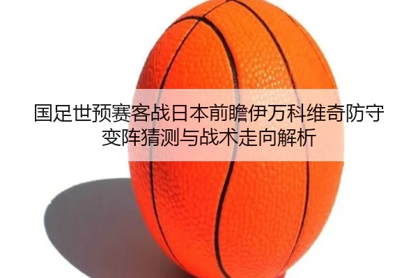 国足世预赛客战日本前瞻伊万科维奇防守变阵猜测与战术走向解析