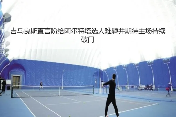 吉马良斯直言盼给阿尔特塔选人难题并期待主场持续破门